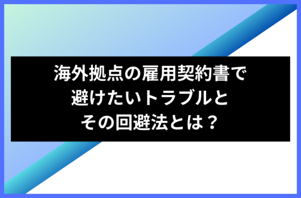 海外拠点の雇用契約書で避けたいトラブルとその回避法とは？